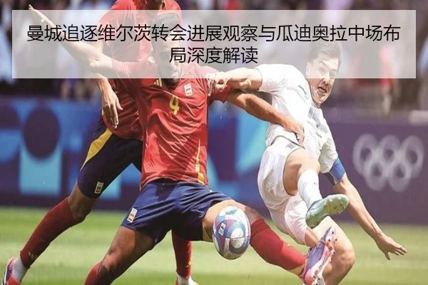 曼城追逐维尔茨转会进展观察与瓜迪奥拉中场布局深度解读
