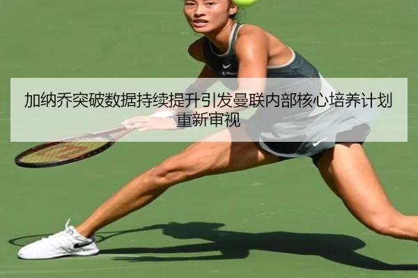 加纳乔突破数据持续提升引发曼联内部核心培养计划重新审视