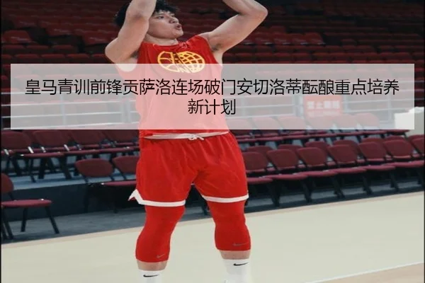 皇马青训前锋贡萨洛连场破门安切洛蒂酝酿重点培养新计划